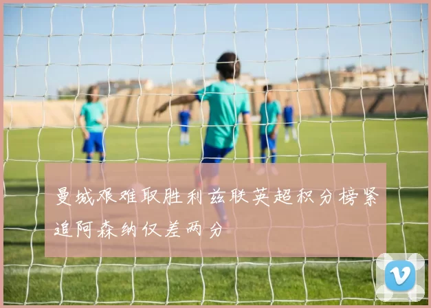 曼城艰难取胜利兹联英超积分榜紧追阿森纳仅差两分