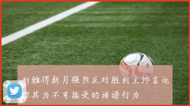 利雅得新月强烈反对胜利主帅言论称其为不可接受的诽谤行为