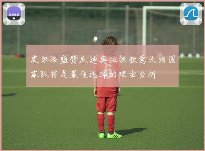 皮尔洛盛赞瓜迪奥拉执教意大利国家队将是最佳选择的理由分析