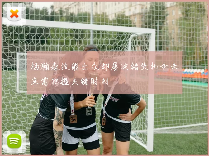 杨瀚森技能出众却屡次错失机会未来需把握关键时刻