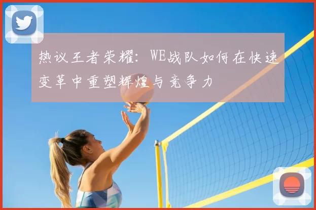 热议王者荣耀：WE战队如何在快速变革中重塑辉煌与竞争力
