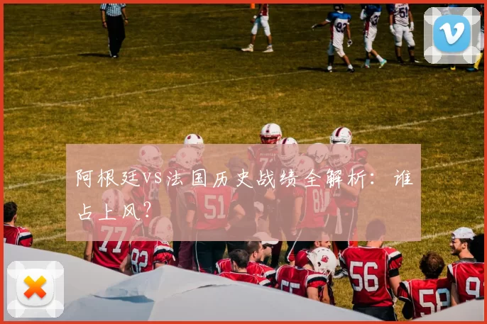 阿根廷vs法国历史战绩全解析：谁占上风？