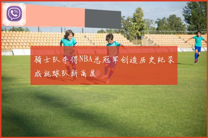 骑士队夺得NBA总冠军创造历史纪录成就球队新高度
