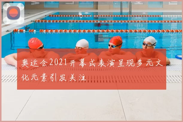 奥运会2021开幕式表演呈现多元文化元素引发关注