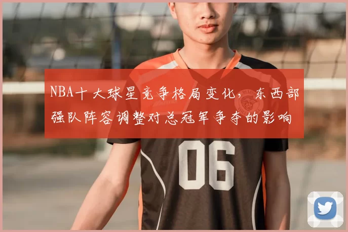 NBA十大球星竞争格局变化,东西部强队阵容调整对总冠军争夺的影响分析