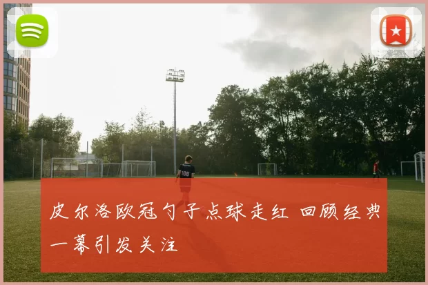 皮尔洛欧冠勺子点球走红 回顾经典一幕引发关注