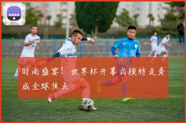 时尚盛宴!世界杯开幕式模特走秀成全球焦点