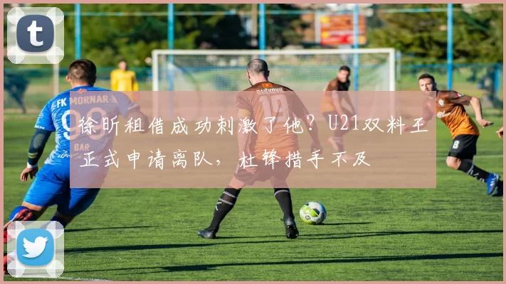 徐昕租借成功刺激了他？U21双料王正式申请离队，杜锋措手不及