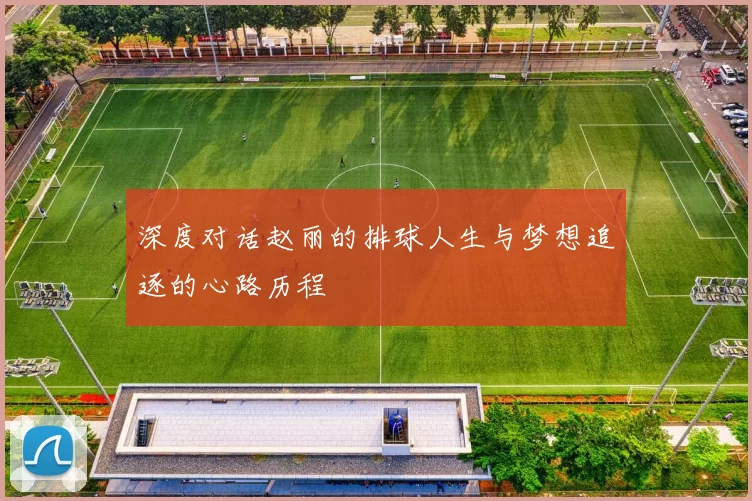 深度对话赵丽的排球人生与梦想追逐的心路历程