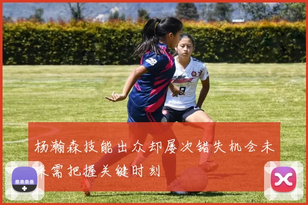 杨瀚森技能出众却屡次错失机会未来需把握关键时刻