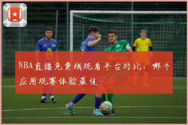 NBA直播免费线观看平台对比,哪个应用观赛体验最佳