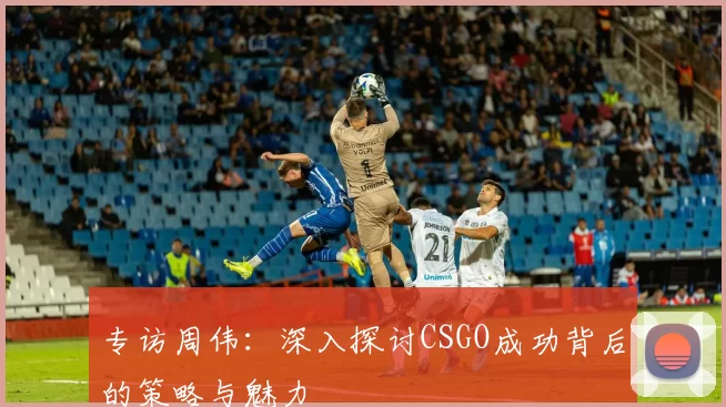 专访周伟：深入探讨CSGO成功背后的策略与魅力