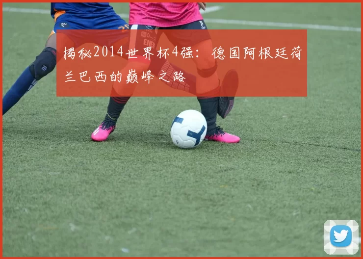 揭秘2014世界杯4强：德国阿根廷荷兰巴西的巅峰之路