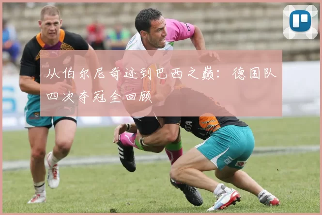 从伯尔尼奇迹到巴西之巅：德国队四次夺冠全回顾