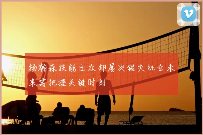 杨瀚森技能出众却屡次错失机会未来需把握关键时刻