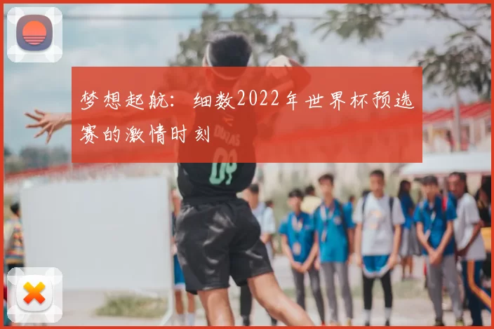 梦想起航:细数2022年世界杯预选赛的激情时刻