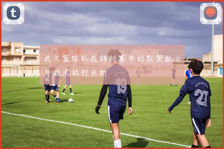 武汉篮球队在锦标赛中的默契配合与战术执行分析