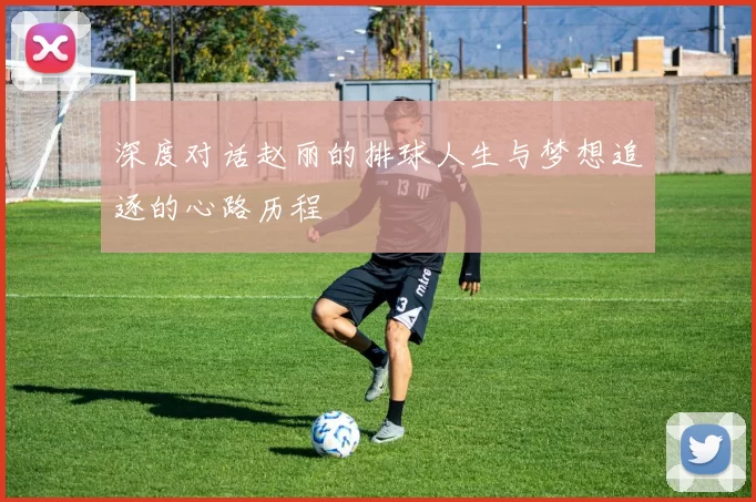 深度对话赵丽的排球人生与梦想追逐的心路历程