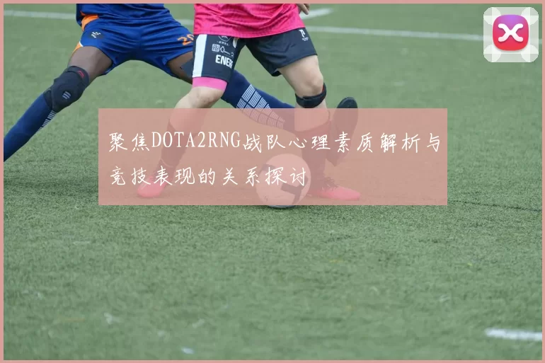 聚焦DOTA2RNG战队心理素质解析与竞技表现的关系探讨