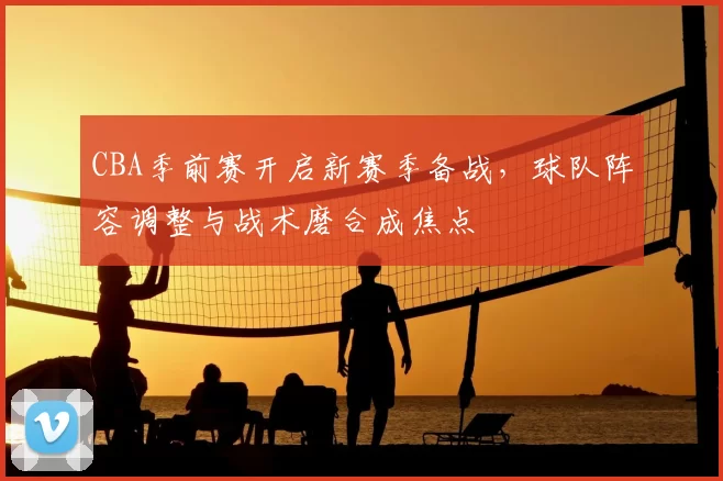 CBA季前赛开启新赛季备战，球队阵容调整与战术磨合成焦点