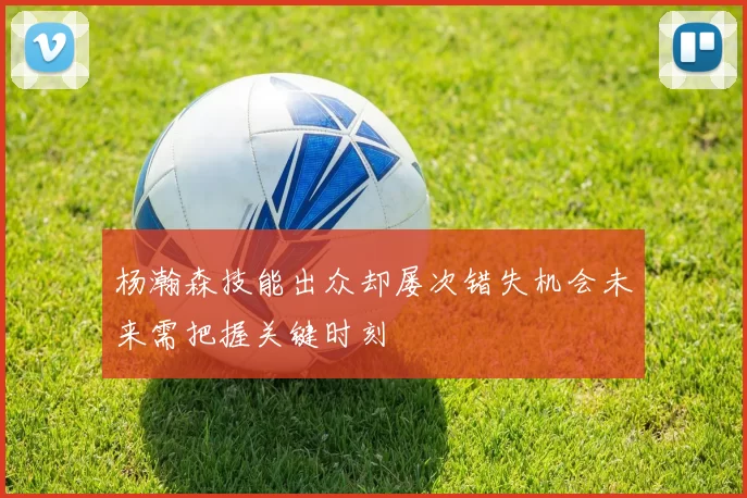 杨瀚森技能出众却屡次错失机会未来需把握关键时刻