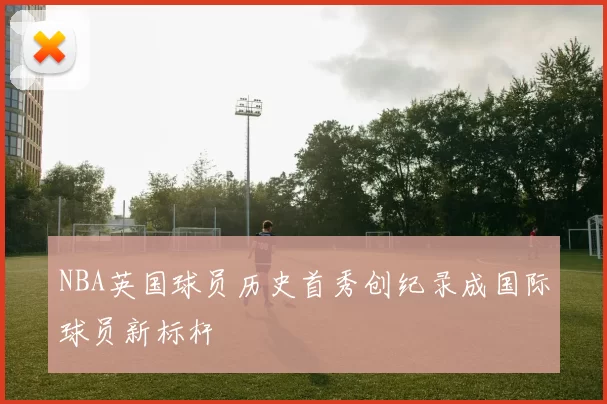 NBA英国球员历史首秀创纪录成国际球员新标杆