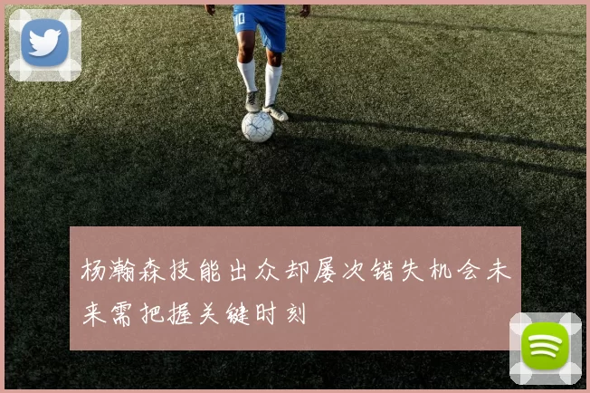 杨瀚森技能出众却屡次错失机会未来需把握关键时刻