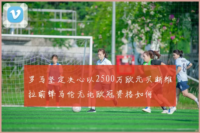 罗马坚定决心以2500万欧元买断维拉前锋马伦无论欧冠资格如何