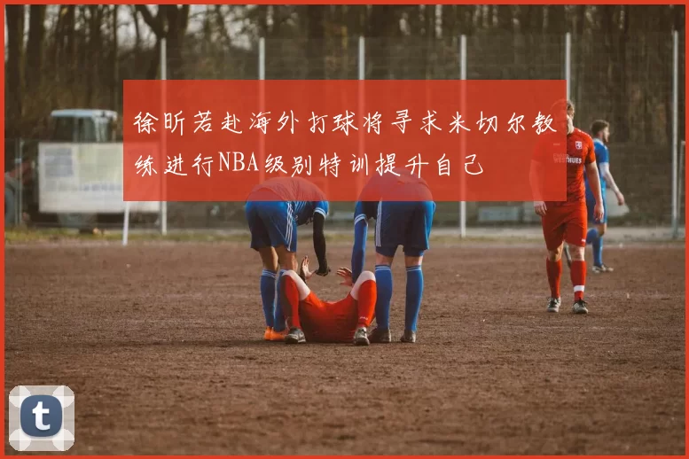 徐昕若赴海外打球将寻求米切尔教练进行NBA级别特训提升自己