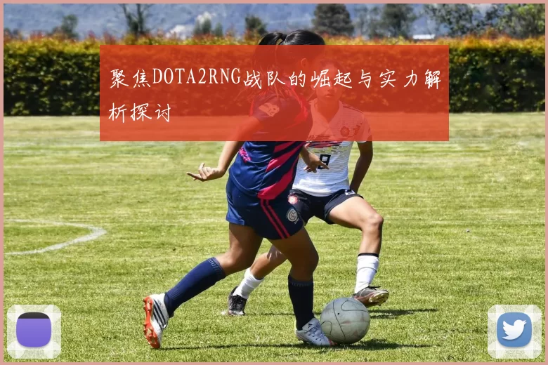 聚焦DOTA2RNG战队的崛起与实力解析探讨