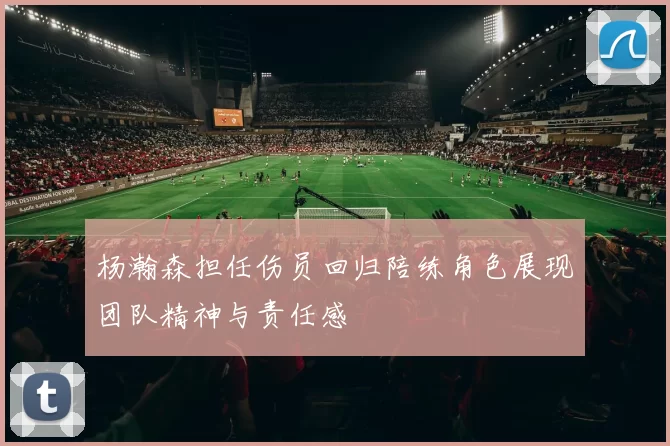 杨瀚森担任伤员回归陪练角色展现团队精神与责任感