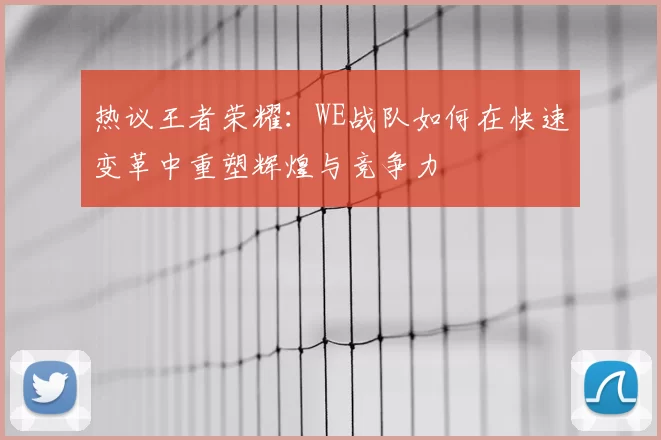 热议王者荣耀：WE战队如何在快速变革中重塑辉煌与竞争力