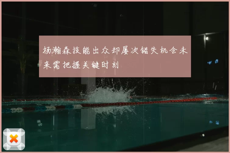 杨瀚森技能出众却屡次错失机会未来需把握关键时刻