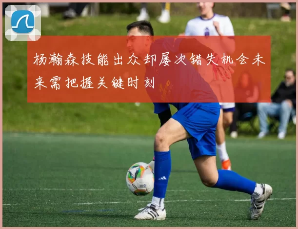 杨瀚森技能出众却屡次错失机会未来需把握关键时刻