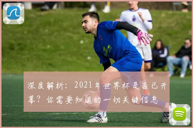 深度解析:2021年世界杯是否已开幕?你需要知道的一切关键信息