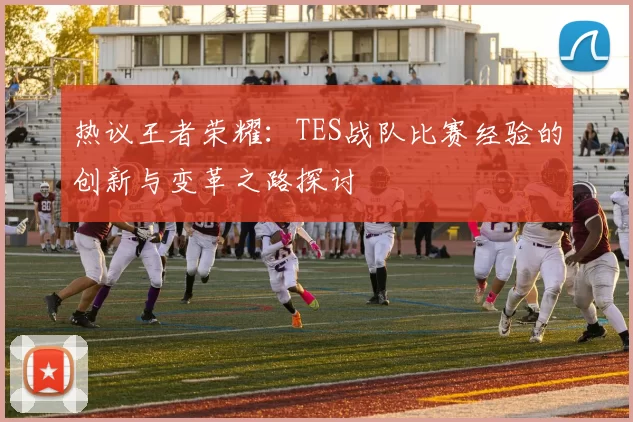 热议王者荣耀:TES战队比赛经验的创新与变革之路探讨