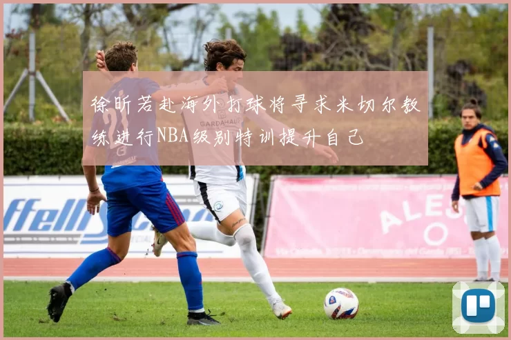 徐昕若赴海外打球将寻求米切尔教练进行NBA级别特训提升自己