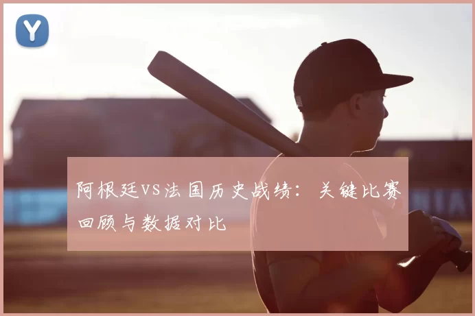 阿根廷vs法国历史战绩：关键比赛回顾与数据对比