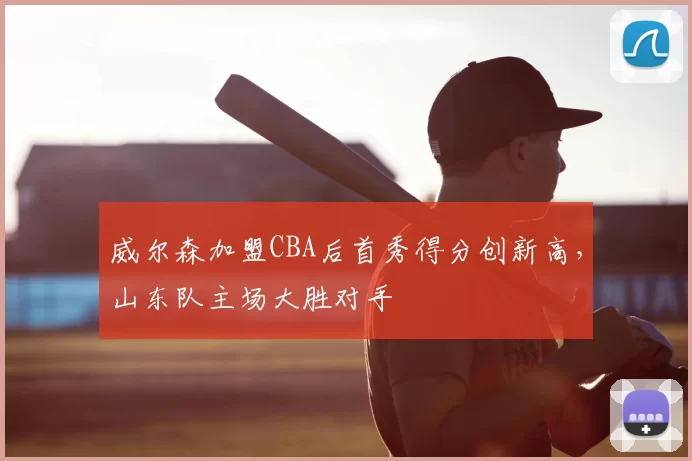 威尔森加盟CBA后首秀得分创新高，山东队主场大胜对手