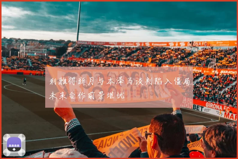 利雅得新月与本泽马谈判陷入僵局未来合作前景堪忧