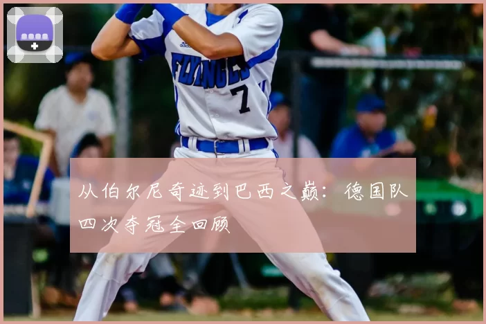 从伯尔尼奇迹到巴西之巅：德国队四次夺冠全回顾