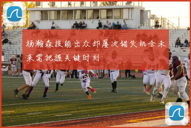 杨瀚森技能出众却屡次错失机会未来需把握关键时刻